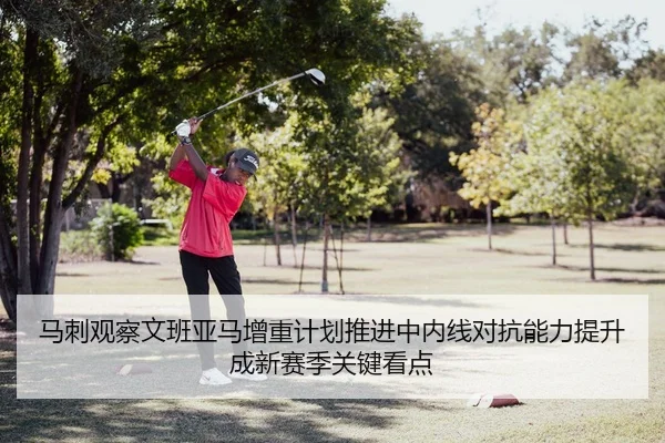马刺观察文班亚马增重计划推进中内线对抗能力提升成新赛季关键看点